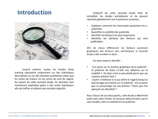 Introduction                                               L’objectif de cette seconde étude était de
                                                                compléter les études précédentes et de pouvoir
                                                                répondre globalement aux 4 questions suivantes :

                                                                •     Expliquer comment les internautes perçoivent les e-
                                                                      publicités.
                                                                •    Quantifier la visibilité des publicités.
                                                                •    Identifier les facteurs les plus importants.
                                                                •    Identifier les attributs des facteurs qui sont
                                                                     préférables.

                                                                Afin de mieux différencier les facteurs purement
                                                                graphiques des facteurs plus sémiotiques, la seconde
                                                                étude a été scindée en deux.

                                                                       Les deux aspects abordés :

                                                                •     L’un porte sur le contenu graphique de la publicité :
              Jusqu’à présent, toutes les études d’eye               la présence de texte a-t-elle une influence sur la
      tracking reposaient uniquement sur des statistiques            visibilité ? Ou bien n’est-ce pas plutôt parce que ses
      descriptives ou sur des données qualitatives telles que        couleurs attirent l’œil ?
      les cartes de chaleur ou les cartes de suivi du regard.   •     L’autre s’intéresse à ce qui attire le regard lorsqu’un
      Au travers de cette seconde étude, les données sont            personnage est présent sur la publicité : est-ce parce
      maintenant exploitées grâce à des outils statistiques          que ce personnage est une femme ? Parce que l’on
      afin de chiffrer et obtenir des résultats objectifs.           aperçoit son décolleté ?

                                                                Pour chacun de ces deux points, cette étude a déterminé
                                                                quels sont, dans l’ordre, les facteurs déterminants, parmi
                                                                ceux étudiés, dans la visibilité d’une publicité.




Livre blanc - La visibilité des publicités sur internet.            Reproduction interdite sauf permission préalable de Miratech   26
 
