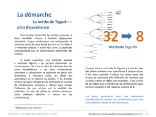 …
                                                                                                      …


            La démarche
                                                                                          Visage      …
                                                                                                      …
                                                                                 oui      Densité     …
                                                                                                      …
                                                                                          …           …
                                                                Texte                                 …
                                                                                          Visage      …

                     La méthode Taguchi –                                        non      Densité

                                                                                          …
                                                                                                      …
                                                                                                      …
                                                                                                      …
                                                                                                      …


            plan d’expérience                                                    oui
                                                                                          Visage

                                                                                          Densité
                                                                                                      …
                                                                                                      …
                                                                                                      …
                                                                                                      …




                                                                                          32                                   8
                                                                                          …           …
                                                                                                      …
                                                                Visage                                Oui
            Pour étudier l’ensemble des critères proposés, à                              Visage
                                                                                                      Non

      deux modalités chacun, il faudrait logiquement                             non
                                                                                          Densité     …

      soumettre chaque combinaison aux participants. La                                   …


      première partie de cette étude portant sur 5 critères à   Densité
                                                                                 Oui      …


      2 modalités chacun, il aurait fallu faire 32 publicités                    non
                                                                                                    Méthode Taguchi
      correspondant aux 32 combinaisons différentes des         Intégration
                                                                                  oui


      critères.                                                                   non

                                                                                 oui
                                                                Réalisme
                                                                                 non
             Il existe cependant une méthode appelée
      « méthode Taguchi » qui permet d’optimiser ces
      combinaisons. Elle s’inscrit dans la méthode dite des
      plans d’expériences. « Les plans d'expériences              L'apport de la « méthode de Taguchi » a été de créer
      consistent à sélectionner et ordonner les essais afin       des tables standards non spécifiques à chaque étude.
      d'identifier, à moindres coûts, les effets des              Il est donc possible d’utiliser ces tables pour des
      paramètres sur la réponse du produit. »1 En d’autres        études de domaines très différents du moment que
      termes, les plans d’expériences définissent le nombre       certains critères et règles sont respectés. C’est à partir
      de combinaisons minimum à réaliser pour étudier             de ces tables que le nombre de 32 combinaisons (plan
      l’influence de nos critères sur la visibilité des           factoriel complet) a été réduit au nombre de 8.
      publicités. En plus de définir le nombre minimum,
      cette méthode identifie la nature de ces
      combinaisons.                                               Les plans permettent ainsi une diminution
                                                                  considérable du nombre de combinaisons pour une
                                                                  interprétation rapide et sans équivoque.
       1   http://www.si.ens-cachan.fr/

Livre blanc - La visibilité des publicités sur internet.                   Reproduction interdite sauf permission préalable de Miratech   28
 