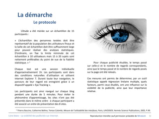 La démarche
                              Le protocole
            L’étude a été menée sur un échantillon de 15
      participants :

      « L’échantillon des personnes testées doit être
      représentatif de la population des utilisateurs finaux et
      la taille de cet échantillon doit être suffisamment large
      pour pouvoir réaliser des analyses statistiques.
      D’ordinaire, on fixe la limite minimale de cet
      échantillon à 10 utilisateurs mais 15 à 20 sujets sont
      nettement préférables du point de vue de la fiabilité
      statistique. » 1                                                                            Pour chaque publicité étudiée, le temps passé
                                                                                           sur celle-ci et le nombre de regards correspondants,
      Chaque test est une session individuelle                                             ainsi que le temps passé et le nombre de regards posés
      d’approximativement 1h. Les participants sont dans                                   sur la page ont été relevés.
      des conditions naturelles d’utilisation et utilisent
      Internet Explorer 7. Durant toute leur navigation, le                                Ces mesures ont permis de déterminer, par un outil
      parcours de leur regard est enregistré grâce à un                                    statistique appelé régression linéaire multiple, quels
      dispositif appelé « Eye Tracking ».                                                  facteurs, parmi ceux étudiés, ont une influence sur la
                                                                                           visibilité de la publicité, ainsi que leur importance
      Les participants ont ainsi navigué sur chaque blog                                   relative.
      pendant une durée de 5 minutes. Pour éviter le
      phénomène d’apprentissage, les sites n’ont pas été
      présentés dans le même ordre : à chaque participant a
      été associé un ordre de présentation des 8 sites.

        1   Thierry Baccino, Catherine Bellino, Teresa Colombi, Mesure de l’utilisabilité des interfaces, Paris, LAVOISIER, Hermès Science Publications, 2005, P.49.

Livre blanc - La visibilité des publicités sur internet.                                       Reproduction interdite sauf permission préalable de Miratech       32
 
