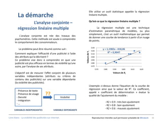 Elle utilise un outil statistique appelée la régression
          La démarche                                                             linéaire multiple.

                                                                                  Qu’est-ce que la régression linéaire multiple ?
                   L’analyse conjointe –
          régression linéaire multiple                                                   La régression multiple est une technique
                                                                                  d'estimation paramétrique de modèles, ou plus
                                                                                  simplement, c’est un outil mathématique qui permet
          L'analyse conjointe est née des travaux des
                                                                                  de donner une courbe de tendance à partir d’un nuage
      psychomètres. Cette méthode est vouée à comprendre
                                                                                  de points.
      le comportement des consommateurs.
                                                                                        1530
           Le problème peut être résumé comme suit :                                                  y = 1,1982x - 418,06
                                                                                        1520




                                                                        Valeurs de Yi
      Comment expliquer l’efficacité d’une publicité à l’aide                           1510
                                                                                                           R² = 0,9047
      des attributs qui la décrivent ?                                                  1500
      Ce problème vise donc à comprendre en quoi une                                    1490
      publicité est plus efficace en termes de visibilité qu’une                        1480

      autre, par l’analyse de ses attributs.                                            1470
                                                                                               1570   1580    1590      1600      1610     1620

      L’objectif est de mesurer l’effet conjoint de plusieurs                                                  Valeurs de Xi
      variables indépendantes (attributs ou critères de
      contenu des publicités) sur une variable dépendante
      (la visibilité des publicités).
                                                                                  L’exemple ci-dessus donne l’équation de la courbe de
                                                                                  régression ainsi que la valeur de R². Ce coefficient,
        - Présence de texte
                                                                                  appelé « coefficient de détermination » évalue la
        - Présence de visage            ??                                        qualité de l’ajustement du modèle :
        - Densité                                          Visibilité
        - Intégration
                                                                                                        - R2 > 0.9 : très bon ajustement
        -…
                                                                                                        - R2 > 0.8 : bon ajustement
                                                                                                        - R2 < 0.6 : mauvais ajustement
      VARIABLES INDEPENDANTES                    VARIABLE DEPENDANTE


Livre blanc - La visibilité des publicités sur internet.                                 Reproduction interdite sauf permission préalable de Miratech   33
 