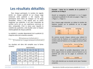 Les résultats détaillés                                Exemple : Calcul de la visibilité de la publicité 4
                                                                       présente sur le blog 4.
           Pour chaque participant, le nombre de regards
      portés sur chaque publicité et sur chaque page                   Durant sa navigation, le participant x a vu 3 pages
      contenant cette publicité a été reporté. Les                     contenant la publicité 4. On note ces pages « Page 1 »,
      participants étant libres de naviguer sur les blogs              « Page 2 », « Page 3 ».
      retravaillés, chacun a été exposé plus ou moins
      longtemps aux publicités. Il est alors impossible de             Pour chaque page visionnée, on relève le nombre de
      certifier qu’ils ont eu une expérience commune et                fixations posées sur la publicité et sur la page
      donc comparable. C’est la raison pour laquelle la                correspondante :
      visibilité des publicités a été étudiée selon la fixation                                nb fix/Pub         nb fix/Page
      relative globale de chaque publicité.                                      Page 1             4                  89
                                                                                 Page 2             1                 159
      La visibilité (= variable dépendante) de la publicité (i)                  Page 3             0                 138
      s’exprime alors de la manière suivante :
                                                                       On somme ensuite chaque colonne pour obtenir le
                                                                       nombre total de fixations sur la publicité ainsi que le
                                                                       nombre total de fixations sur les pages contenant cette
                                                                       publicité.
      Les résultats ont donc été compilés sous la forme                                      Somme fix/Pub     Somme fix/Page
      suivante :                                                                                  5                386
                                          PARTICIPANTS
                             P1      P2       P3           P4      …   Enfin, pour obtenir la variable dépendante Vx(4), on
                                                                       fait le rapport entre le nombre total de fixations sur la
                    Pub. 1   V1(1)   V2(1)   V3(1)         V4(1)   …
                                                                       publicité par celui sur les pages la contenant. On
       PUBLICITES




                    Pub. 2   V1(2)   V2(2)   V3(2)         V4(2)   …   obtient :
                    Pub. 3   V1(3)   V2(3)   V3(3)         V4(3)   …                            Vx(4) =         0,01295

                    Pub. 4   V1(4)   V2(4)   V3(4)         V4(4)   …   C’est cette donnée qui va ensuite servir pour l’analyse
                      …       …       …        …            …      …   conjointe.

Livre blanc - La visibilité des publicités sur internet.                Reproduction interdite sauf permission préalable de Miratech   34
 