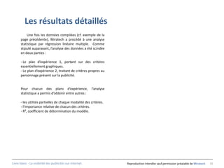 Les résultats détaillés
          Une fois les données compilées (cf. exemple de la
      page précédente), Miratech a procédé à une analyse
      statistique par régression linéaire multiple. Comme
      stipulé auparavant, l’analyse des données a été scindée
      en deux parties :

      - Le plan d’expérience 1, portant sur des critères
      essentiellement graphiques.
      - Le plan d’expérience 2, traitant de critères propres au
      personnage présent sur la publicité.


      Pour chacun des plans d’expérience,                  l’analyse
      statistique a permis d’obtenir entre autres :

      - les utilités partielles de chaque modalité des critères.
      - l’importance relative de chacun des critères.
      - R², coefficient de détermination du modèle.




Livre blanc - La visibilité des publicités sur internet.               Reproduction interdite sauf permission préalable de Miratech   35
 