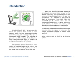 Introduction
                                                                          Par la suite, Miratech a voulu aller plus loin en
                                                                    développant sa seconde étude, non pas sur les
                                                                    formats publicitaires, mais plus précisément sur leur
                                                                    contenu. Une publicité flashy sera-t-elle plus vue
                                                                    qu’une autre ? Est-il préférable d’y faire figurer un
                                                                    objet ou une personne ? Ce second essai, plus
                                                                    quantitatif que le premier, arrive ainsi en
                                                                    complément du précédent : il s’agit de déterminer
                                                                    quels critères, en matière de contenu, font
                                                                    augmenter ou baisser la visibilité d’une publicité.

                                                                    Ce document présente les résultats issus de cette
                  La publicité sur le web a fait son apparition     seconde étude et propose un classement des
           depuis déjà quelques années et n’a eu cesse              critères qui feront augmenter la visibilité d’une
           d’évoluer depuis. Principale ressource économique        publicité.
           de nombreux sites, elle existe aujourd’hui sous de
           nombreuses formes. Miratech s’est intéressé de           Vous trouverez aussi le détail de la démarche
           plus près à ses différents types afin de déterminer      utilisée.
           quels critères ont un réel impact sur son efficacité
           ainsi que sur la perception de l’utilisateur.

                 Une première étude a déterminé les temps
           moyens de visibilité des publicités sur internet, tout
           en montrant entre autres l’importance du choix de
           leur format et de leur position sur une page web.




Livre blanc - La visibilité des publicités sur internet.                Reproduction interdite sauf permission préalable de Miratech   4
 