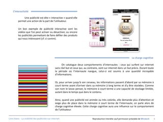 L’interactivité

              Une publicité est dite « interactive » quand elle
          permet une action de la part de l’utilisateur.

          Un bon exemple de publicité interactive sont les
          vidéos que l’on peut activer ou désactiver, ou encore
          les publicités permettant de faire défiler des produits
          qui nous intéressent (cf. ci-contre).




                                                                                                                             La charge cognitive

                                                        On catalogue deux comportements d’internautes : ceux qui surfent sur internet
                                                  sans réel but et ceux qui, au contraire, vont sur internet dans un but précis. Durant toute
                                                  la période où l’internaute navigue, celui-ci est soumis à une quantité incroyable
                                                  d’informations.

                                                  Or, pour arriver jusqu’à son cerveau, les informations passent d’abord par sa mémoire à
                                                  court terme avant d’arriver dans sa mémoire à long terme et d’y être stockées. Comme
                                                  son nom le laisse penser, la mémoire à court terme a une capacité de stockage limitée,
                                                  autant dans le temps que dans le contenu.

                                                  Ainsi, quand une publicité est animée ou très colorée, elle demande plus d’attention et
                                                  exige plus de place dans la mémoire à court terme de l’internaute; on parle alors de
                                                  charge cognitive élevée. Cette charge cognitive aura une influence sur le comportement
                                                  de l’utilisateur.


Livre blanc - La visibilité des publicités sur internet.                            Reproduction interdite sauf permission préalable de Miratech   6
 