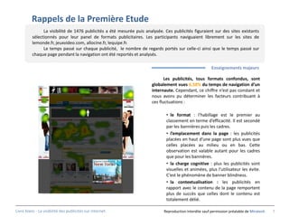 Rappels de la Première Etude
                La visibilité de 1476 publicités a été mesurée puis analysée. Ces publicités figuraient sur des sites existants
          sélectionnés pour leur panel de formats publicitaires. Les participants naviguaient librement sur les sites de
          lemonde.fr, jeuxvideo.com, allocine.fr, lequipe.fr.
                Le temps passé sur chaque publicité, le nombre de regards portés sur celle-ci ainsi que le temps passé sur
          chaque page pendant la navigation ont été reportés et analysés.

                                                                                                         Enseignements majeurs

                                                                              Les publicités, tous formats confondus, sont
                                                                       globalement vues 6,58% du temps de navigation d’un
                                                                       internaute. Cependant, ce chiffre n’est pas constant et
                                                                       nous avons pu déterminer les facteurs contribuant à
                                                                       ces fluctuations :

                                                                               • le format : l’habillage est le premier au
                                                                               classement en terme d’efficacité. Il est secondé
                                                                               par les bannières puis les cadres.
                                                                               • l’emplacement dans la page : les publicités
                                                                               placées en haut d’une page sont plus vues que
                                                                               celles placées au milieu ou en bas. Cette
                                                                               observation est valable autant pour les cadres
                                                                               que pour les bannières.
                                                                               • la charge cognitive : plus les publicités sont
                                                                               visuelles et animées, plus l’utilisateur les évite.
                                                                               C’est le phénomène de banner blindness.
                                                                               • la contextualisation : les publicités en
                                                                               rapport avec le contenu de la page remportent
                                                                               plus de succès que celles dont le contenu est
                                                                               totalement délié.

Livre blanc - La visibilité des publicités sur internet.                     Reproduction interdite sauf permission préalable de Miratech   7
 