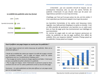 •      Le format
                                                                                  L’interstitiel , par son caractère intrusif et imposé, est en
                                                                            conséquence beaucoup plus vu que les autres formats de
                                                                            publicité. L’internaute n’a pas d’autre choix que de poser son
         La visibilité des publicités selon leur format                     regard dessus pendant un court laps de temps.

                                                                            L’habillage, par l’aire qu’il occupe autour du site, est très visible. Il
               cadre     0,60%                                              n’est cependant pas forcément adapté à tout type de produit.

bannière horizontale       3,20%                                            Les bannières horizontales et les cadres sont beaucoup moins
                                                                            regardés. Leur taille permet d’expliquer en partie ce résultat : il est
                                                                            en effet possible de positionner une bannière ou un cadre aussi
           habillage               16,10%
                                                                            bien en haut de page qu’en bas (contrairement aux habillages et
                                                                            aux interstitiels).
          interstitiel                                           63,95%     Or, comme les pages web ne sont pas toujours parcourues en
                                                                            entier, les publicités en bas de page souffrent d’un déficit de
                                                                            visibilité. D’où une moyenne relative* moindre (*temps passé sur
                                                                            les publicités / temps passé sur la page).


       Faut-il préférer une page longue ou courte pour les publicités ?

       Une page longue permet de mettre beaucoup de publicités. Mais est-ce                  7000                                                      1,0%
       réellement efficace ?                                                                 6000
                                                                                                                                                       0,8%
                                                                                             5000
       L’étude de la visibilité des cadres par rapport à la taille de la page a montré
                                                                                             4000                                                      0,6%
       une corrélation évidente : plus la page est longue, moins les cadres
       publicitaires sont vus. Ce phénomène s’explique ainsi :                               3000                                                      0,4%
       • Plus la page est courte, et plus la charge cognitive est faible. L’internaute
                                                                                             2000
       est plus susceptible de prêter attention à la publicité.                                                                                        0,2%
       • Plus la page est longue, moins l’internaute la parcourra jusqu’au bout,             1000
       omettant ainsi de voir les cadres publicitaires situés au bas de cette page.             0                                                      0,0%

       Conclusion : Un cadre publicitaire est bien plus efficace sur une page courte                        Hauteur de page en px         visibilité
       que sur une page longue.
      Livre blanc - La visibilité des publicités sur internet.                              Reproduction interdite sauf permission préalable de Miratech      8
 