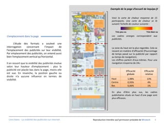 Exemple de la page d’accueil de lequipe.fr


                                                                               Voici la carte de chaleur moyenne de 15
                                                                               participants. Une carte de chaleur se lit
                                                                               suivant l’échelle de couleur suivante :


                                                                                   Très peu vu                     Très bien vu
L’emplacement dans la page                                                     Les cadres oranges correspondent aux
                                                                               publicités.
       L’étude des formats a soulevé une
interrogation    concernant      l’impact     de                               La zone du haut est la plus regardée. Cela se
l’emplacement des publicités sur leur visibilité.                              ressent en matière d’efficacité (Pourcentage
Par emplacement des publicités, on entend aussi                                de temps passé sur la publicité par rapport
bien l’emplacement vertical qu’horizontal.                                     au temps de navigation).
                                                                               Les chiffres parlent d’eux-mêmes. Pour une
Il en ressort que la visibilité des publicités évolue                          navigation moyenne de 24s :
selon leur hauteur d’emplacement : plus la
publicité est placée bas dans la page, moins elle                                             Efficacité         Efficacité
est vue. En revanche, la position gauche ou                                                    globale            relative
droite n’a aucune influence en termes de
visibilité.                                                                    Haut              1,98%              13%
                                                                               Centre            0,93%              4%
                                                                               Bas               0,06%              1%

                                                                               En plus d’être plus vus, les cadres
                                                                               publicitaires situés en haut d’une page sont
                                                                               plus efficaces.




 Livre blanc - La visibilité des publicités sur internet.   Reproduction interdite sauf permission préalable de Miratech      9
 