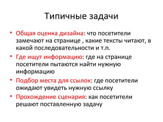 Типичные задачи Общая оценка дизайна : что посетители замечают на странице , какие тексты читают, в какой последовательности и т.п. Где ищут информацию : где на странице посетители пытаются найти нужную информацию Подбор места для ссылок : где посетители ожидают увидеть нужную ссылку Прохождение сценария : как посетители решают поставленную задачу 