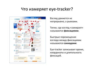 Что измеряет  eye-tracker? Взгляд движется не непрерывно, а рывками. Точки, где взгляд «замирает» называются  фиксациями . Быстрые перемещения взгляда между фиксациями называются  саккадами . Eye-tracker  записывает время, координаты и длительность фиксаций. 