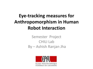 Eye-tracking measures for
Anthropomorphism in Human
Robot Interaction
Semester Project
CHILI Lab
By – Ashish Ranjan Jha
 