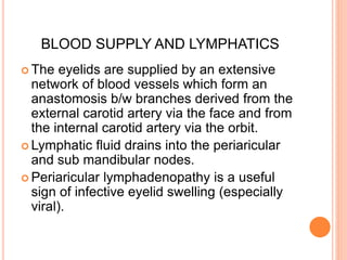 BLOOD SUPPLY AND LYMPHATICS
 The eyelids are supplied by an extensive
network of blood vessels which form an
anastomosis b/w branches derived from the
external carotid artery via the face and from
the internal carotid artery via the orbit.
 Lymphatic fluid drains into the periaricular
and sub mandibular nodes.
 Periaricular lymphadenopathy is a useful
sign of infective eyelid swelling (especially
viral).
 