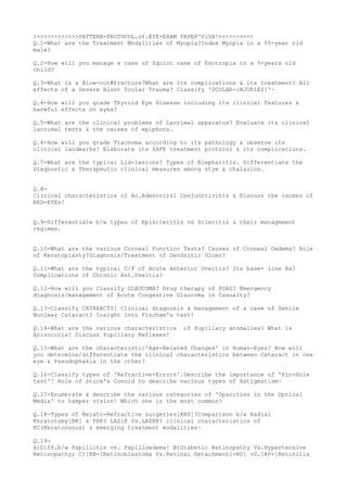 >>>>>>>>>>>>>PATTERN-PROTOCOL.of.EYE-EXAM PAPER^ViVA!<<<<<<<<<<
Q.1-What are the Treatment Modalities of Myopia?Index Myopia in a 55-year old
male?
Q.2-How will you manage a case of Squint case of Esotropia in a 5-years old
child?
Q.3-What is a Blow-out#Fracture?What are its complications & its treatment? All
effects of a Severe Blunt 0cular Trauma? Classify '0CULAR-iNJURIE$!'~
Q.4-How will you grade Thyroid Eye Disease including its clinical features &
harmful effects on eyes?
Q.5-What are the clinical problems of Lacrimal apparatus? Evaluate its clinical
lacrimal tests & the causes of epiphora.
Q.6-How will you grade Trachoma according to its pathology & observe its
clinical landmarks? Elaborate its SAFE treatment protocol & its complications.
Q.7-What are the typical Lid-lesions? Types of Blepharitis. Differentiate the
Diagnostic & Therapeutic clinical measures among stye & chalazion.
Q.8-
Clinical characteristics of Ac.Adenoviral Conjunctivitis & Discuss the causes of
RED-EYEs!
Q.9-Differentiate b/w types of Episcleritis vs Scleritis & their management
regimen.
Q.10-What are the various Corneal Function Tests? Causes of Corneal Oedema? Role
of Keratoplasty?Diagnosis/Treatment of Dendritic Ulcer?
Q.11-What are the typical C/F of Acute Anterior Uveitis? Its base- line Rx?
Complications of Chronic Ant.Uveitis?
Q.12-How will you Classify GLAUCOMA? Drug therapy of POAG? Emergency
diagnosis/management of Acute Congestive Glaucoma in Casualty?
Q.13-Classify CATARACTS! Clinical diagnosis & management of a case of Senile
Nuclear Cataract? Insight into Fincham's test!
Q.14-What are the various characteristics of Pupillary anomalies? What is
Anisocoria? Discuss Pupillary Reflexes!
Q.15-What are the characteristic'Age-Related Changes' in Human-Eyes? How will
you determine/differentiate the clinical characteristics between Cataract in one
eye & Pseudophakia in the other?
Q.16-Classify types of 'Refractive-Errors'.Describe the importance of 'Pin-Hole
test'! Role of Sturm's Conoid to describe various types of Astigmatism~
Q.17-Enumerate & describe the various categories of 'Opacities in the Optical
Media' to hamper vision! Which one is the most common?
Q.18-Types of Kerato-Refractive surgeries[KRS]?Comparison b/w Radial
Keratotomy[RK] & PRK? LASiK Vs.LA$EK? clinical characteristics of
KC(Keratoconus) & emerging treatment modalities~
Q.19-
A)Diff.b/w Papillitis vs. Papilloedema! B)Diabetic Retinopathy Vs.Hypertensive
Retinopathy; C)[RB=]Retinoblastoma Vs.Retinal Detachment[=RD] vS.[RP=]Retinitis
 