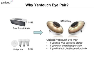 Pricing $199 $199 $199
Stereo Separated Not separated No
Bass
Swiss Horn resonant
tube
Passive resonant
plates
No
Speaker 2”/8W x2 1.5”/6W x2 No
Battery
(volume 13)
20 Hours 6.5 hours No
Smart Light Yes No Yes
Natural Wake Yes No Yes
EyE Pair Soundlink Mini Philips Hue
* Blue is better
 