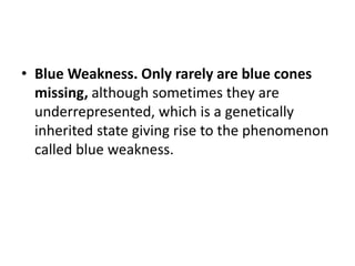 • Blue Weakness. Only rarely are blue cones
missing, although sometimes they are
underrepresented, which is a genetically
inherited state giving rise to the phenomenon
called blue weakness.
 