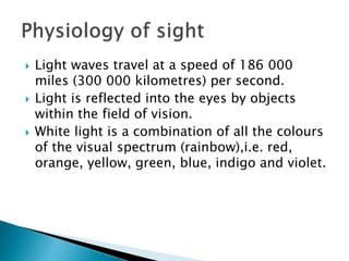  Light waves travel at a speed of 186 000
miles (300 000 kilometres) per second.
 Light is reflected into the eyes by objects
within the field of vision.
 White light is a combination of all the colours
of the visual spectrum (rainbow),i.e. red,
orange, yellow, green, blue, indigo and violet.
 