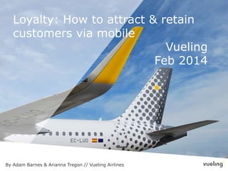 Loyalty: How to attract & retain
customers via mobile
Vueling
Feb 2014
By Adam Barnes & Arianna Tregon // Vueling Airlines
 