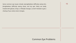 Common Eye Problems
Some common eye issues include nearsightedness (difficulty seeing far),
farsightedness (difficulty seeing close), and dry eyes. Many are easily
treated with glasses, drops, or lifestyle changes, so don’t hesitate to get a
checkup if you notice vision changes.
10
 