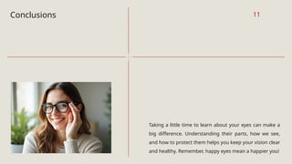 Conclusions
Taking a little time to learn about your eyes can make a
big difference. Understanding their parts, how we see,
and how to protect them helps you keep your vision clear
and healthy. Remember, happy eyes mean a happier you!
11
 