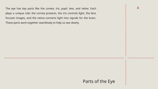 Parts of the Eye
The eye has key parts like the cornea, iris, pupil, lens, and retina. Each
plays a unique role: the cornea protects, the iris controls light, the lens
focuses images, and the retina converts light into signals for the brain.
These parts work together seamlessly to help us see clearly.
4
 