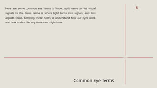Common Eye Terms
Here are some common eye terms to know: optic nerve carries visual
signals to the brain, retina is where light turns into signals, and lens
adjusts focus. Knowing these helps us understand how our eyes work
and how to describe any issues we might have.
6
 
