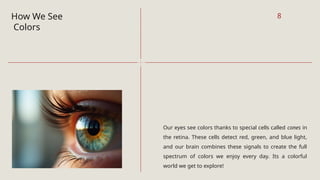 How We See
Colors
Our eyes see colors thanks to special cells called cones in
the retina. These cells detect red, green, and blue light,
and our brain combines these signals to create the full
spectrum of colors we enjoy every day. Its a colorful
world we get to explore!
8
 