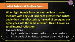 Total Internal Reflection
When light travels from denser medium to rarer
medium with angle of incidence greater than critical
angle then the refracted ray instead of emerging out
again goes into the same medium. This is known as
total internal reflection.
Two conditions:
i. light travels from denser medium to rarer medium
ii. ii. the angle of incidence is greater than critical angle
 