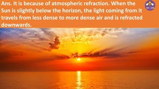 Ans. It is because of atmospheric refraction. When the
Sun is slightly below the horizon, the light coming from it
travels from less dense to more dense air and is refracted
downwards.
 
