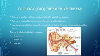 OTOLOGY (OTO) THE STUDY OF THE EAR
• The ear is another well known organ that is also part of our 6 sense.
• The ear is responsible for two senses the hearing and equilibrium.
• Hearing and equilibrium sensory information is carried to the brain by the vestibulocochlear
nerve.
The ear is subdivided in to three areas:
1. External ear
2. Middle ear
3. Inner ear
 