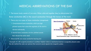 MEDICAL ABBREVIATIONS OF THE EAR
• The human body consist of two ears. When referred together they’re abbreviated AU.
Bone conduction (BC) is the sound conduction through the bones of the skull.
• There are two types of bone conduction recognized:
1. Compressional bone conduction which are high
pitched sounds that cause the segments of the skull to
vibrate individually.
2. Inertial bone conduction are low pitched sounds
that vibrate the entire skull.
• Abnormal BC can cause conductive hearing lost.
-Example of a BC surgical procedure is cochlear implant where a mechanical device is surgically placed under
the skin behind the outer ear (pinna) that converts sound signals into magnetic pulses.
 