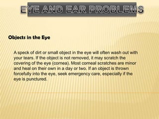 Objects in the Eye
A speck of dirt or small object in the eye will often wash out with
your tears. If the object is not removed, it may scratch the
covering of the eye (cornea). Most corneal scratches are minor
and heal on their own in a day or two. If an object is thrown
forcefully into the eye, seek emergency care, especially if the
eye is punctured.

 