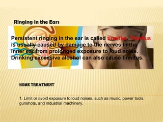 Ringing in the Ears
Persistent ringing in the ear is called tinnitus. Tinnitus
is usually caused by damage to the nerves in the
inner ear from prolonged exposure to loud noise.
Drinking excessive alcohol can also cause tinnitus.

Home Treatment

1. Limit or avoid exposure to loud noises, such as music, power tools,
gunshots, and industrial machinery.

 