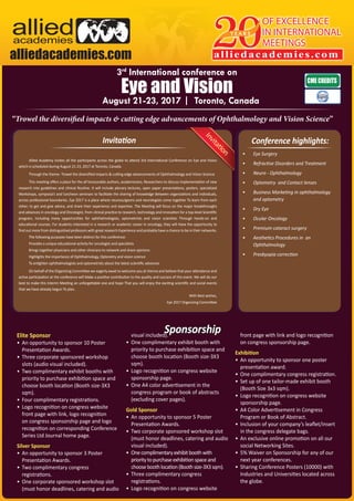 Eye and Vision
August 21-23, 2017 | Toronto, Canada
3rd
International conference on
“Trowel the diversified impacts & cutting edge advancements of Ophthalmology and Vision Science”
Sponsorship
Conference highlights:Invitation
•	 Eye Surgery
•	 Refractive Disorders and Treatment
•	 Neuro - Ophthalmology
•	 Optometry and Contact lenses
•	 Business Marketing in ophthalmology
and optometry
•	 Dry Eye
•	 Ocular Oncology
•	 Premium cataract surgery
•	 Aesthetics Procedures in an
Ophthalmology
•	 Presbyopia correction
Allied Academy invites all the participants across the globe to attend 3rd International Conference on Eye and Vision
which is scheduled during August 21-23, 2017 at Toronto, Canada.
Through the theme- Trowel the diversified impacts & cutting edge advancements of Ophthalmology and Vision Science
This meeting offers a place for the all honourable authors, academicians, Researchers to discuss implementation of new
research into guidelines and clinical Routine. It will include plenary lectures, open paper presentations, posters, specialized
Workshops, symposia’s and luncheon seminars to facilitate the sharing of knowledge Between organizations and individuals,
across professional boundaries. Eye 2017 is a place where neurosurgeons and neurologists come together To learn from each
other; to get and give advice, and share their experience and expertise. The Meeting will focus on the major breakthroughs
and advances in oncology and Oncologist, from clinical practice to research, technology and innovation for a top-level Scientific
program, including many opportunities for ophthalmologists, optometrists and vision scientists Through hands-on and
educational courses. For students interested in a research or academic career in oncology, they will Have the opportunity to
find out more from distinguished professors with great research Experience and probably have a chance to be in their networks.
The following purposes have been distinct for this conference:
Provides a unique educational activity for oncologist and specialists
Brings together physicians and other clinicians to network and share opinions
Highlights the importance of Ophthalmology, Optonetry and vision science
To enlighten ophthalmologists and optometrists about the latest scientific advances
On behalf of the Organizing Committee we eagerly await to welcome you at Vienna and believe that your attendance and
active participation at the conference will Make a positive contribution to the quality and success of this event. We will do our
best to make this Interim Meeting an unforgettable one and hope That you will enjoy the exciting scientific and social events
that we have already begun To plan.
With Best wishes,
Eye 2017 Organizing Committee
Elite Sponsor
•	 An opportunity to sponsor 10 Poster
Presentation Awards.
•	 Three corporate sponsored workshop
slots (audio visual included).
•	 Two complimentary exhibit booths with
priority to purchase exhibition space and
choose booth location (Booth size-3X3
sqm).
•	 Four complimentary registrations.
•	 Logo recognition on congress website
front page with link, logo recognition
on congress sponsorship page and logo
recognition on corresponding Conference
Series Ltd Journal home page.
Silver Sponsor
•	 An opportunity to sponsor 3 Poster
Presentation Awards.
•	 Two complimentary congress
registrations.
•	 One corporate sponsored workshop slot
(must honor deadlines, catering and audio
visual included).
•	 One complimentary exhibit booth with
priority to purchase exhibition space and
choose booth location (Booth size-3X3
sqm).
•	 Logo recognition on congress website
sponsorship page.
•	 One A4 color advertisement in the
congress program or book of abstracts
(excluding cover pages).
Gold Sponsor
•	 An opportunity to sponsor 5 Poster
Presentation Awards.
•	 Two corporate sponsored workshop slot
(must honor deadlines, catering and audio
visual included).
•	 Onecomplimentaryexhibitboothwith
prioritytopurchaseexhibitionspaceand
chooseboothlocation(Boothsize-3X3sqm).
•	 Three complimentary congress
registrations.
•	 Logo recognition on congress website
front page with link and logo recognition
on congress sponsorship page.
Exhibition
•	 An opportunity to sponsor one poster
presentation award.
•	 One complimentary congress registration.
•	 Set up of one tailor-made exhibit booth
(Booth Size 3x3 sqm).
•	 Logo recognition on congress website
sponsorship page.
•	 A4 Color Advertisement in Congress
Program or Book of Abstract.
•	 Inclusion of your company’s leaflet/insert
in the congress delegate bags.
•	 An exclusive online promotion on all our
social Networking Sites.
•	 5% Waiver on Sponsorship for any of our
next year conferences.
•	 Sharing Conference Posters (10000) with
Industries and Universities located across
the globe.
OF EXCELLENCE
IN INTERNATIONAL
MEETINGS
alliedacademies.com
Y E A R Salliedacademies
alliedacademies.com
lliedademies
 