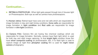 RETINA & PHOTO-FILM : When light gets passed through lens it focuses light
on Photoreceptors. Both eye as well as camera have photoreceptors.
1.) Human retina: Retinal layer have cone and rod cells which are responsible for
image formation in day and night timing conditions. Cone cells are responsible for
image formation in light condition and Rod cells are responsible for image
formation in dim light conditions.
2.) Camera Film: Camera film are having few chemical coatings which are
responsible for image formation. Normally, camera have flash light which is used
for both day and night image capturing. In that bright light condition those film
have silver compond coating as photoreceptor. But, if no flash light is used to
capture image at night then phosphor coating film is used for night vision
camera photography.
Continuation.....
 