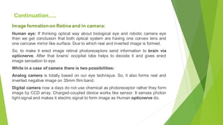 Image formation on Retina and in camera:
Human eye: If thinking optical way about biological eye and robotic camera eye
then we get conclusion that both optical system are having one convex lens and
one cancave mirror like surface. Due to which real and inverted image is formed.
So, to make it erect image retinal photoreceptors send information to brain via
opticnerve. After that brains‘ occipital lobe helps to decode it and gives erect
image sensation to eye.
While in a case of camera there is two possibilities:
Analog camera is totally based on our eye technique. So, it also forms real and
inverted negative image on 35mm film band.
Digital camera now a days do not use chemical as photoreceptor rather they form
image by CCD array. Charged-coupled device works like sensor. It senses photon
light signal and makes it electric signal to form image as Human opticnerve do.
Continuation.....
 