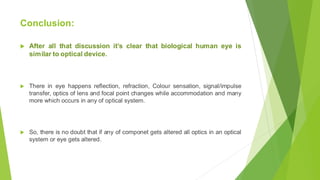 Conclusion:
 After all that discussion it’s clear that biological human eye is
similar to optical device.
 There in eye happens reflection, refraction, Colour sensation, signal/impulse
transfer, optics of lens and focal point changes while accommodation and many
more which occurs in any of optical system.
 So, there is no doubt that if any of componet gets altered all optics in an optical
system or eye gets altered.
 