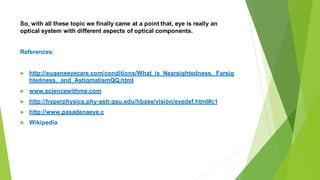 So, with all these topic we finally came at a point that, eye is really an
optical system with different aspects of optical components.
References:
 http://eugeneeyecare.com/conditions/What_is_Nearsightedness,_Farsig
htedness,_and_AstigmatismQQ.html
 www.sciencewithme.com
 http://hyperphysics.phy-astr.gsu.edu/hbase/vision/eyedef.html#c1
 http://www.pasadenaeye.c
 Wikipedia
 
