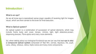 Introduction :
What is an eye?
As we all know eye is specialized sense organ capable of receiving light for images
visual, which are then carried to the brain for final execution.
What is Optical system?
An optical system is a combination of succession of optical elements, which may
include frame body and cover, lenses, mirrors, light, light detectors,screen,
dispersing devices, Fibre-optics and many more elements.
So, when talking about our biological functional eye we can say that our eye is also
a compound optical system composed of Tear film, cornea, Aqueous, Iris, pupil,
Lens, cilliary, vitreous, retina, Optic-nerve and many more components.
 