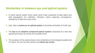 Similarities in between eye and optical system.
 In every optical system there exists some major properties of light optics and
light propagation. Ex: reflection, refraction, colour capturing, convergence,
divergence of light and many more.
 Lets, take a camera as an optical system to illustrate similarities of it with eye.
 The Eye is an adaptive compound optical system composed of a main two
optical part known as cornea and crystaline lens.
 The anatomy of the camera bears more similarities to the biological eyeball and
it’s optics. So, we can take camera as robotic eye model.
 