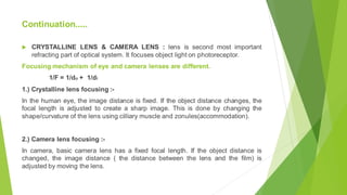 Continuation.....
 CRYSTALLINE LENS & CAMERA LENS : lens is second most important
refracting part of optical system. It focuses object light on photoreceptor.
Focusing mechanism of eye and camera lenses are different.
1/F = 1/do + 1/di
1.) Crystalline lens focusing :-
In the human eye, the image distance is fixed. If the object distance changes, the
focal length is adjusted to create a sharp image. This is done by changing the
shape/curvature of the lens using cilliary muscle and zonules(accommodation).
2.) Camera lens focusing :-
In camera, basic camera lens has a fixed focal length. If the object distance is
changed, the image distance ( the distance between the lens and the film) is
adjusted by moving the lens.
 