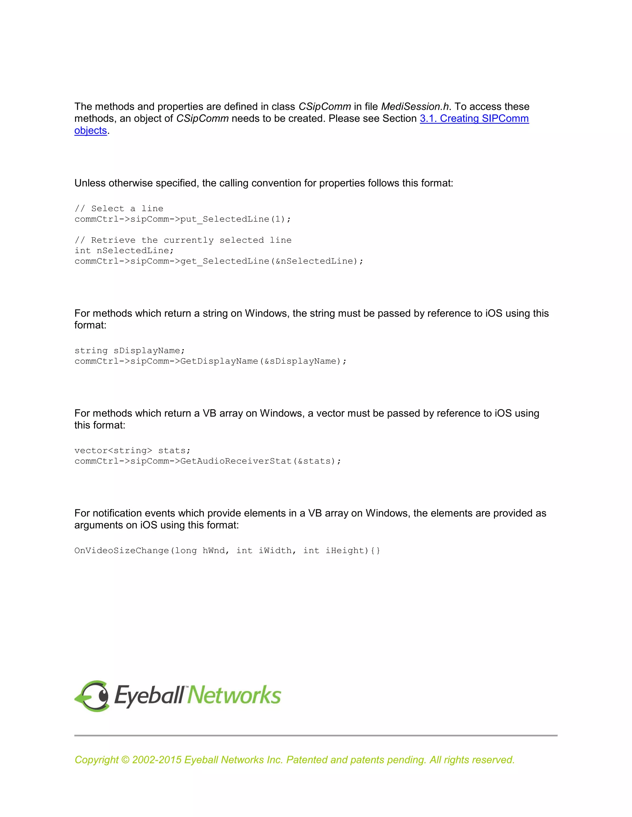 Copyright © 2002-2015 Eyeball Networks Inc. Patented and patents pending. All rights reserved.
The methods and properties are defined in class CSipComm in file MediSession.h. To access these
methods, an object of CSipComm needs to be created. Please see Section 3.1. Creating SIPComm
objects.
Unless otherwise specified, the calling convention for properties follows this format:
// Select a line
commCtrl->sipComm->put_SelectedLine(1);
// Retrieve the currently selected line
int nSelectedLine;
commCtrl->sipComm->get_SelectedLine(&nSelectedLine);
For methods which return a string on Windows, the string must be passed by reference to iOS using this
format:
string sDisplayName;
commCtrl->sipComm->GetDisplayName(&sDisplayName);
For methods which return a VB array on Windows, a vector must be passed by reference to iOS using
this format:
vector<string> stats;
commCtrl->sipComm->GetAudioReceiverStat(&stats);
For notification events which provide elements in a VB array on Windows, the elements are provided as
arguments on iOS using this format:
OnVideoSizeChange(long hWnd, int iWidth, int iHeight){}
 