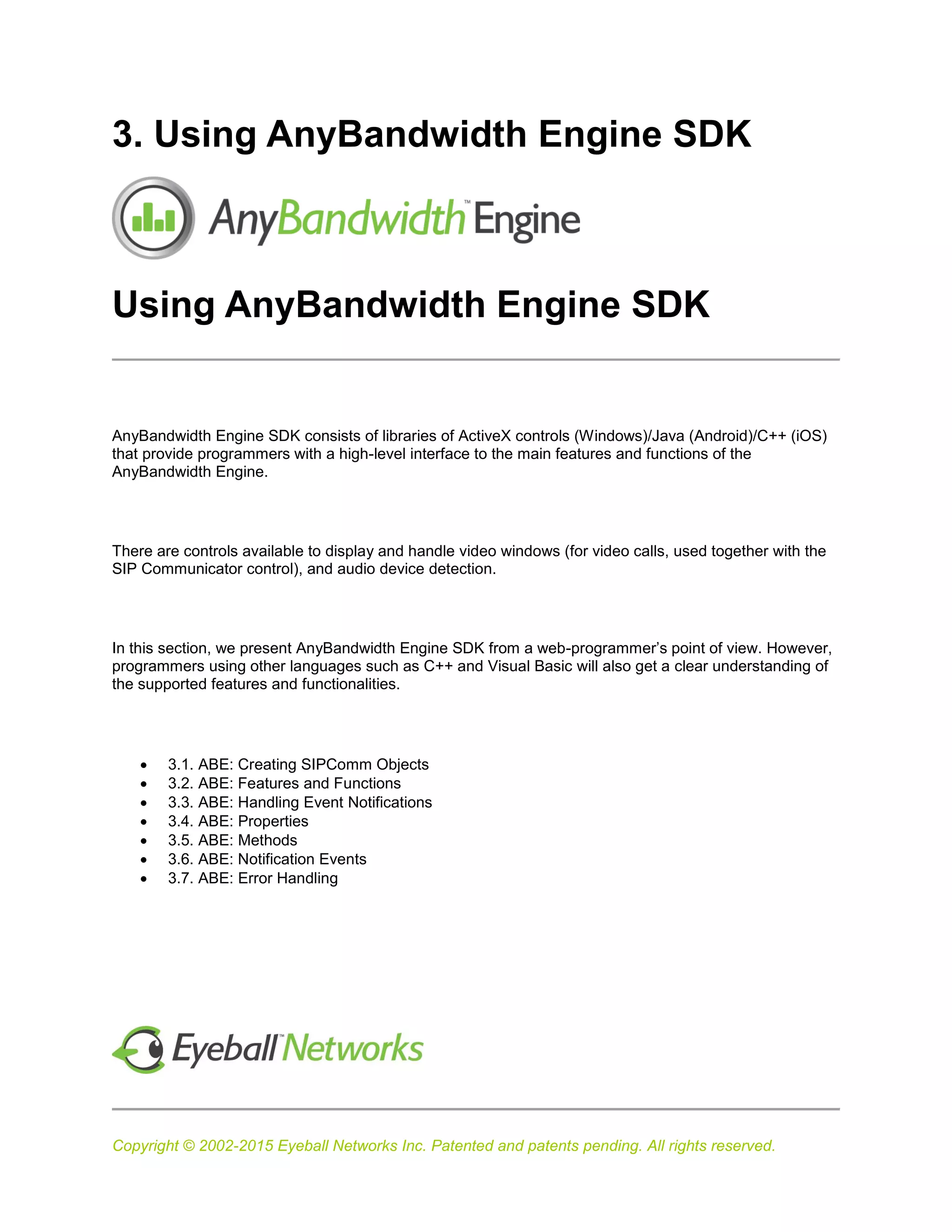Copyright © 2002-2015 Eyeball Networks Inc. Patented and patents pending. All rights reserved.
3. Using AnyBandwidth Engine SDK
Using AnyBandwidth Engine SDK
AnyBandwidth Engine SDK consists of libraries of ActiveX controls (Windows)/Java (Android)/C++ (iOS)
that provide programmers with a high-level interface to the main features and functions of the
AnyBandwidth Engine.
There are controls available to display and handle video windows (for video calls, used together with the
SIP Communicator control), and audio device detection.
In this section, we present AnyBandwidth Engine SDK from a web-programmer’s point of view. However,
programmers using other languages such as C++ and Visual Basic will also get a clear understanding of
the supported features and functionalities.
 3.1. ABE: Creating SIPComm Objects
 3.2. ABE: Features and Functions
 3.3. ABE: Handling Event Notifications
 3.4. ABE: Properties
 3.5. ABE: Methods
 3.6. ABE: Notification Events
 3.7. ABE: Error Handling
 
