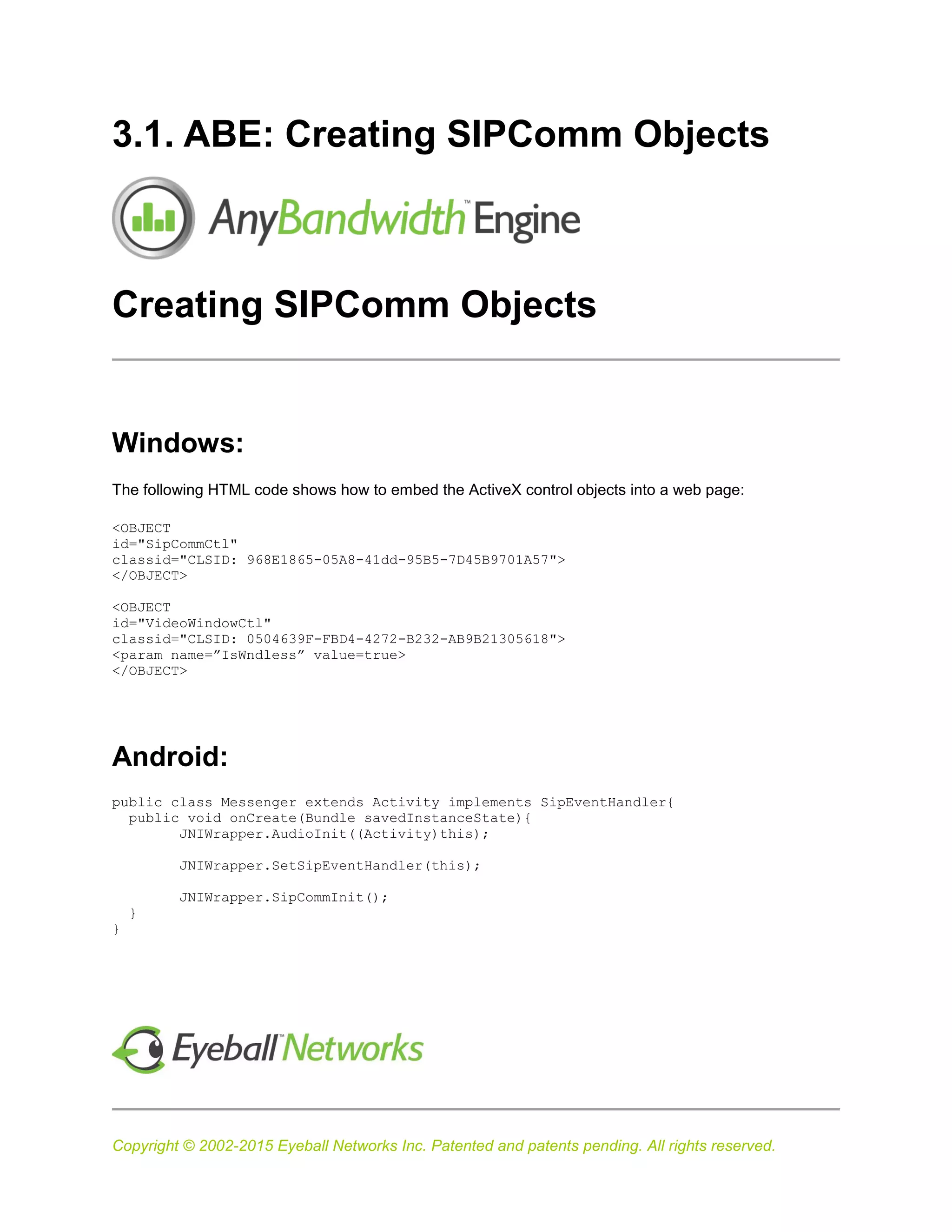 Copyright © 2002-2015 Eyeball Networks Inc. Patented and patents pending. All rights reserved.
3.1. ABE: Creating SIPComm Objects
Creating SIPComm Objects
Windows:
The following HTML code shows how to embed the ActiveX control objects into a web page:
<OBJECT
id="SipCommCtl"
classid="CLSID: 968E1865-05A8-41dd-95B5-7D45B9701A57">
</OBJECT>
<OBJECT
id="VideoWindowCtl"
classid="CLSID: 0504639F-FBD4-4272-B232-AB9B21305618">
<param name=”IsWndless” value=true>
</OBJECT>
Android:
public class Messenger extends Activity implements SipEventHandler{
public void onCreate(Bundle savedInstanceState){
JNIWrapper.AudioInit((Activity)this);
JNIWrapper.SetSipEventHandler(this);
JNIWrapper.SipCommInit();
}
}
 