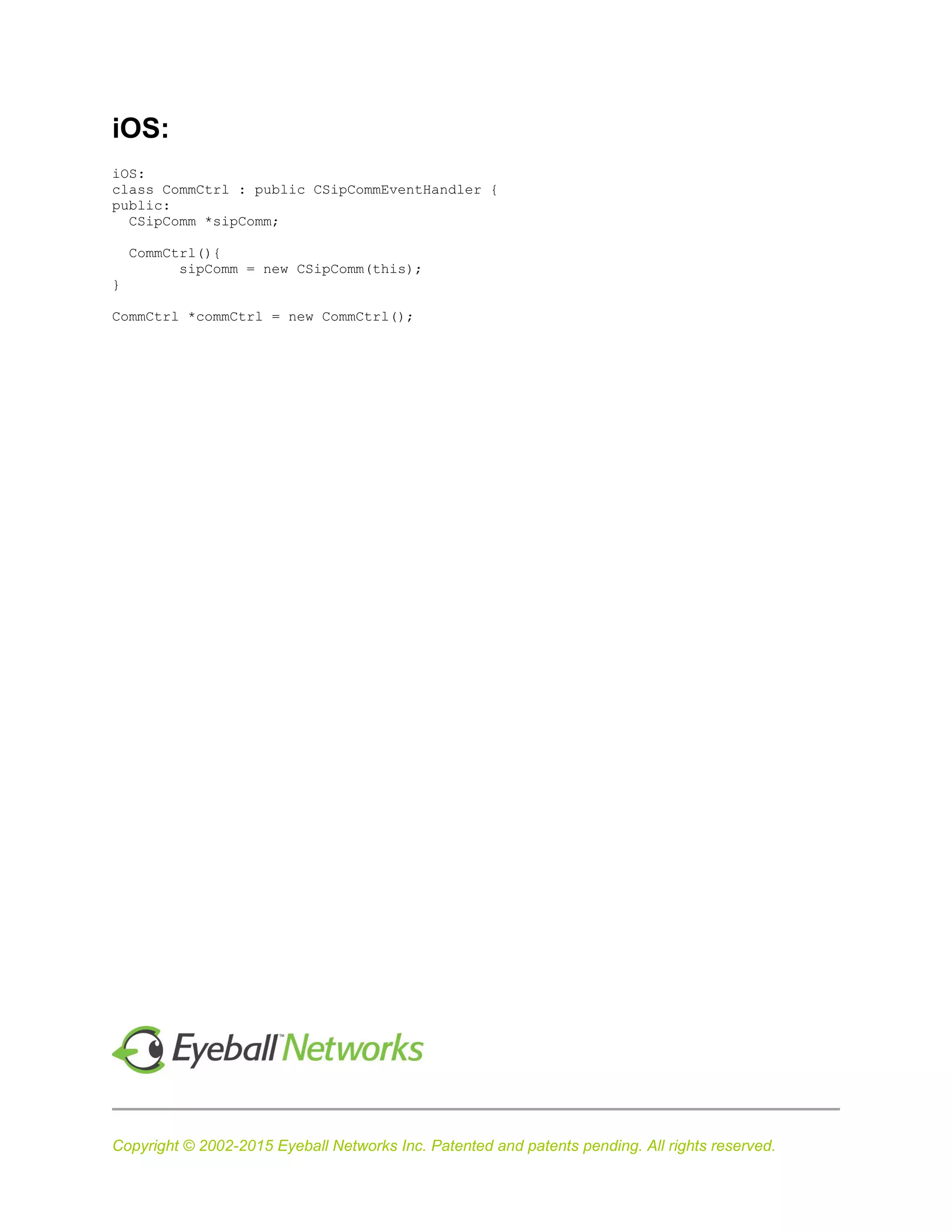 Copyright © 2002-2015 Eyeball Networks Inc. Patented and patents pending. All rights reserved.
iOS:
iOS:
class CommCtrl : public CSipCommEventHandler {
public:
CSipComm *sipComm;
CommCtrl(){
sipComm = new CSipComm(this);
}
CommCtrl *commCtrl = new CommCtrl();
 