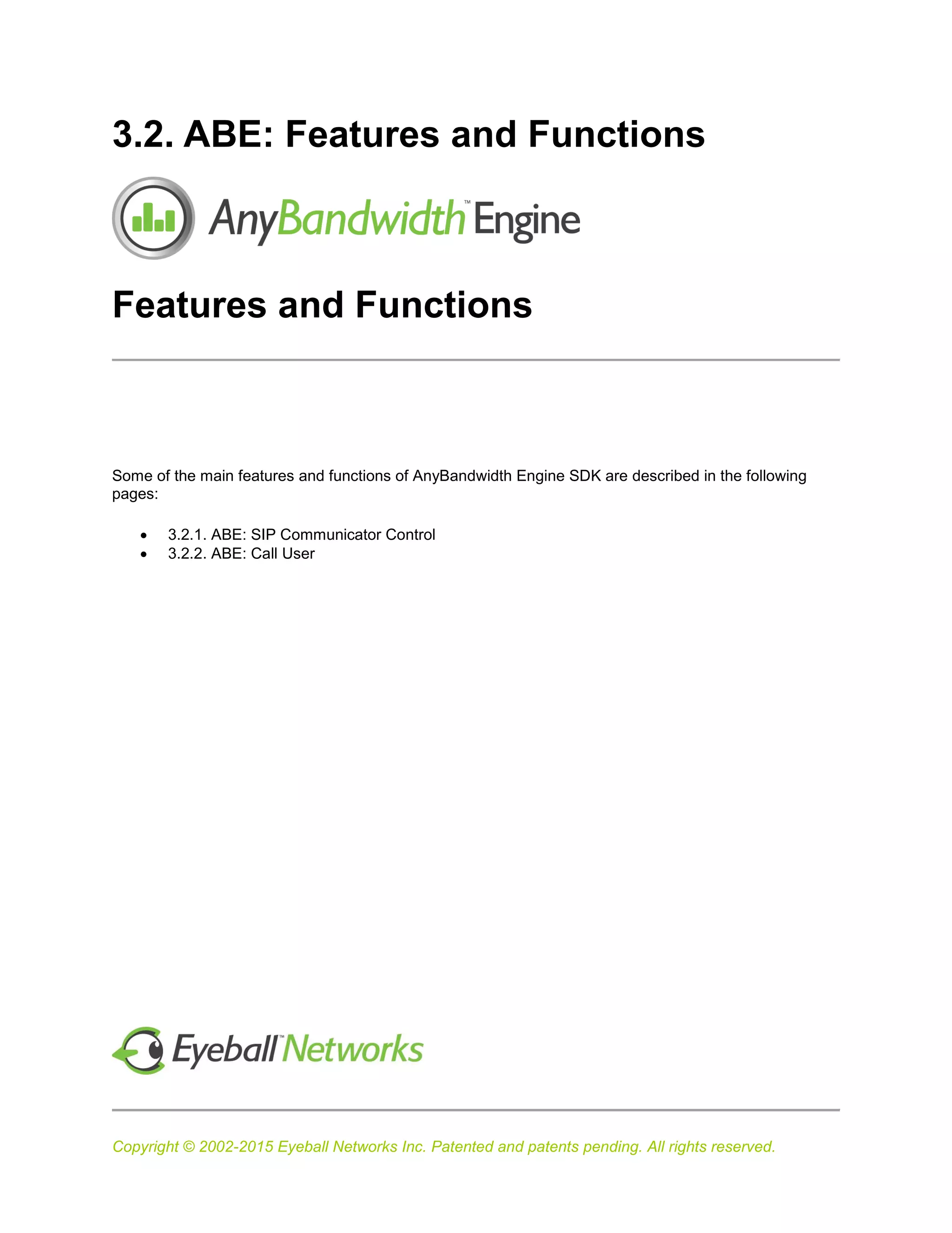 Copyright © 2002-2015 Eyeball Networks Inc. Patented and patents pending. All rights reserved.
3.2. ABE: Features and Functions
Features and Functions
Some of the main features and functions of AnyBandwidth Engine SDK are described in the following
pages:
 3.2.1. ABE: SIP Communicator Control
 3.2.2. ABE: Call User
 