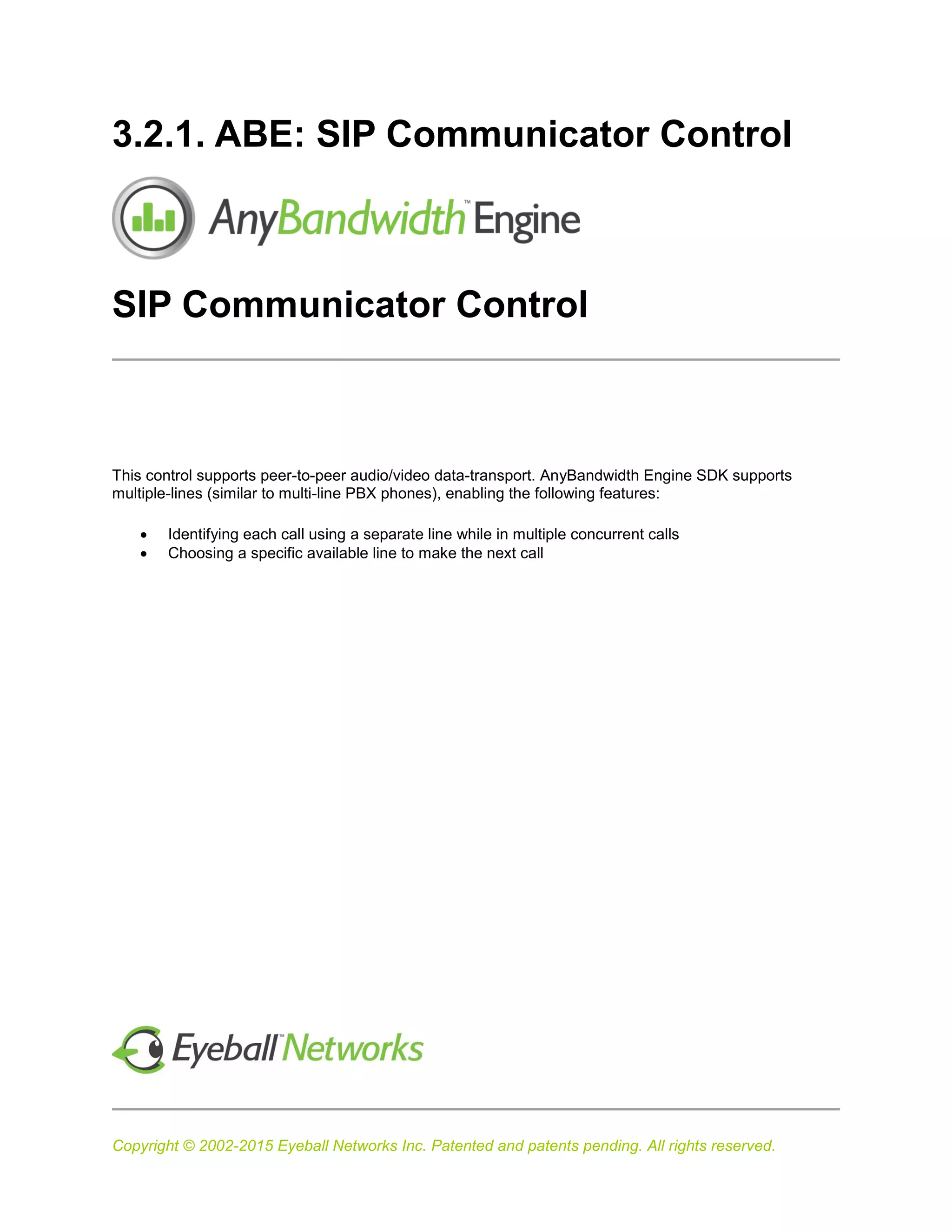 Copyright © 2002-2015 Eyeball Networks Inc. Patented and patents pending. All rights reserved.
3.2.1. ABE: SIP Communicator Control
SIP Communicator Control
This control supports peer-to-peer audio/video data-transport. AnyBandwidth Engine SDK supports
multiple-lines (similar to multi-line PBX phones), enabling the following features:
 Identifying each call using a separate line while in multiple concurrent calls
 Choosing a specific available line to make the next call
 