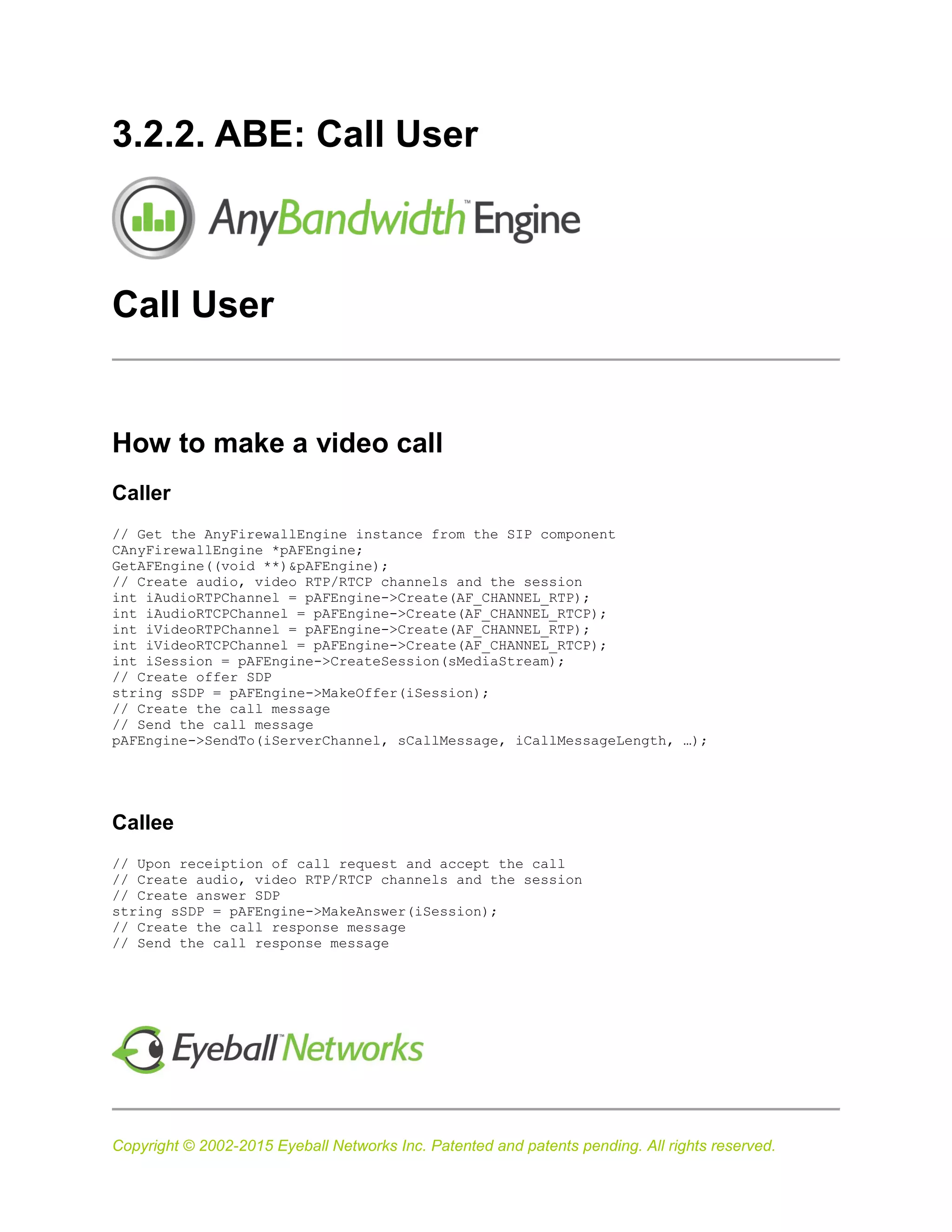 Copyright © 2002-2015 Eyeball Networks Inc. Patented and patents pending. All rights reserved.
3.2.2. ABE: Call User
Call User
How to make a video call
Caller
// Get the AnyFirewallEngine instance from the SIP component
CAnyFirewallEngine *pAFEngine;
GetAFEngine((void **)&pAFEngine);
// Create audio, video RTP/RTCP channels and the session
int iAudioRTPChannel = pAFEngine->Create(AF_CHANNEL_RTP);
int iAudioRTCPChannel = pAFEngine->Create(AF_CHANNEL_RTCP);
int iVideoRTPChannel = pAFEngine->Create(AF_CHANNEL_RTP);
int iVideoRTCPChannel = pAFEngine->Create(AF_CHANNEL_RTCP);
int iSession = pAFEngine->CreateSession(sMediaStream);
// Create offer SDP
string sSDP = pAFEngine->MakeOffer(iSession);
// Create the call message
// Send the call message
pAFEngine->SendTo(iServerChannel, sCallMessage, iCallMessageLength, …);
Callee
// Upon receiption of call request and accept the call
// Create audio, video RTP/RTCP channels and the session
// Create answer SDP
string sSDP = pAFEngine->MakeAnswer(iSession);
// Create the call response message
// Send the call response message
 