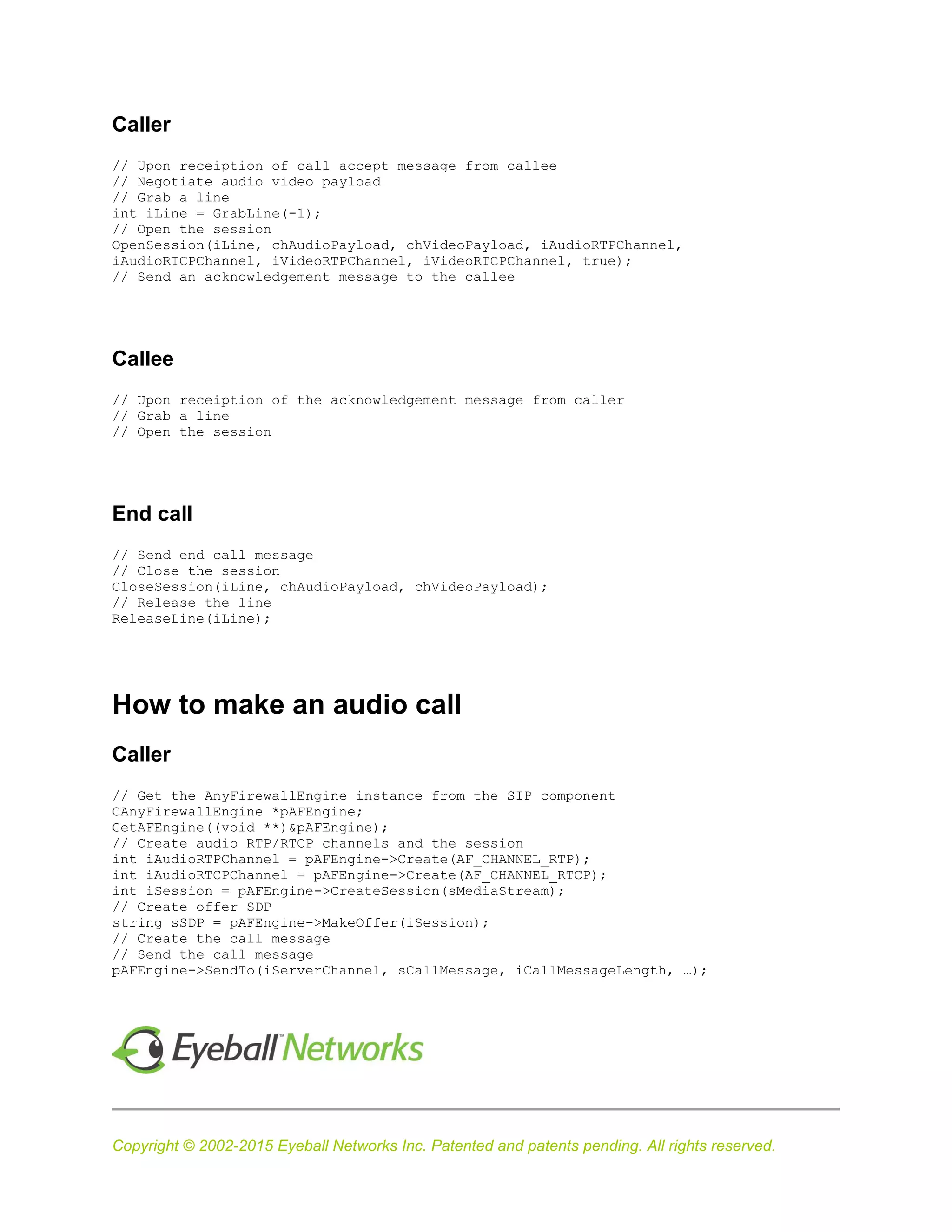 Copyright © 2002-2015 Eyeball Networks Inc. Patented and patents pending. All rights reserved.
Caller
// Upon receiption of call accept message from callee
// Negotiate audio video payload
// Grab a line
int iLine = GrabLine(-1);
// Open the session
OpenSession(iLine, chAudioPayload, chVideoPayload, iAudioRTPChannel,
iAudioRTCPChannel, iVideoRTPChannel, iVideoRTCPChannel, true);
// Send an acknowledgement message to the callee
Callee
// Upon receiption of the acknowledgement message from caller
// Grab a line
// Open the session
End call
// Send end call message
// Close the session
CloseSession(iLine, chAudioPayload, chVideoPayload);
// Release the line
ReleaseLine(iLine);
How to make an audio call
Caller
// Get the AnyFirewallEngine instance from the SIP component
CAnyFirewallEngine *pAFEngine;
GetAFEngine((void **)&pAFEngine);
// Create audio RTP/RTCP channels and the session
int iAudioRTPChannel = pAFEngine->Create(AF_CHANNEL_RTP);
int iAudioRTCPChannel = pAFEngine->Create(AF_CHANNEL_RTCP);
int iSession = pAFEngine->CreateSession(sMediaStream);
// Create offer SDP
string sSDP = pAFEngine->MakeOffer(iSession);
// Create the call message
// Send the call message
pAFEngine->SendTo(iServerChannel, sCallMessage, iCallMessageLength, …);
 