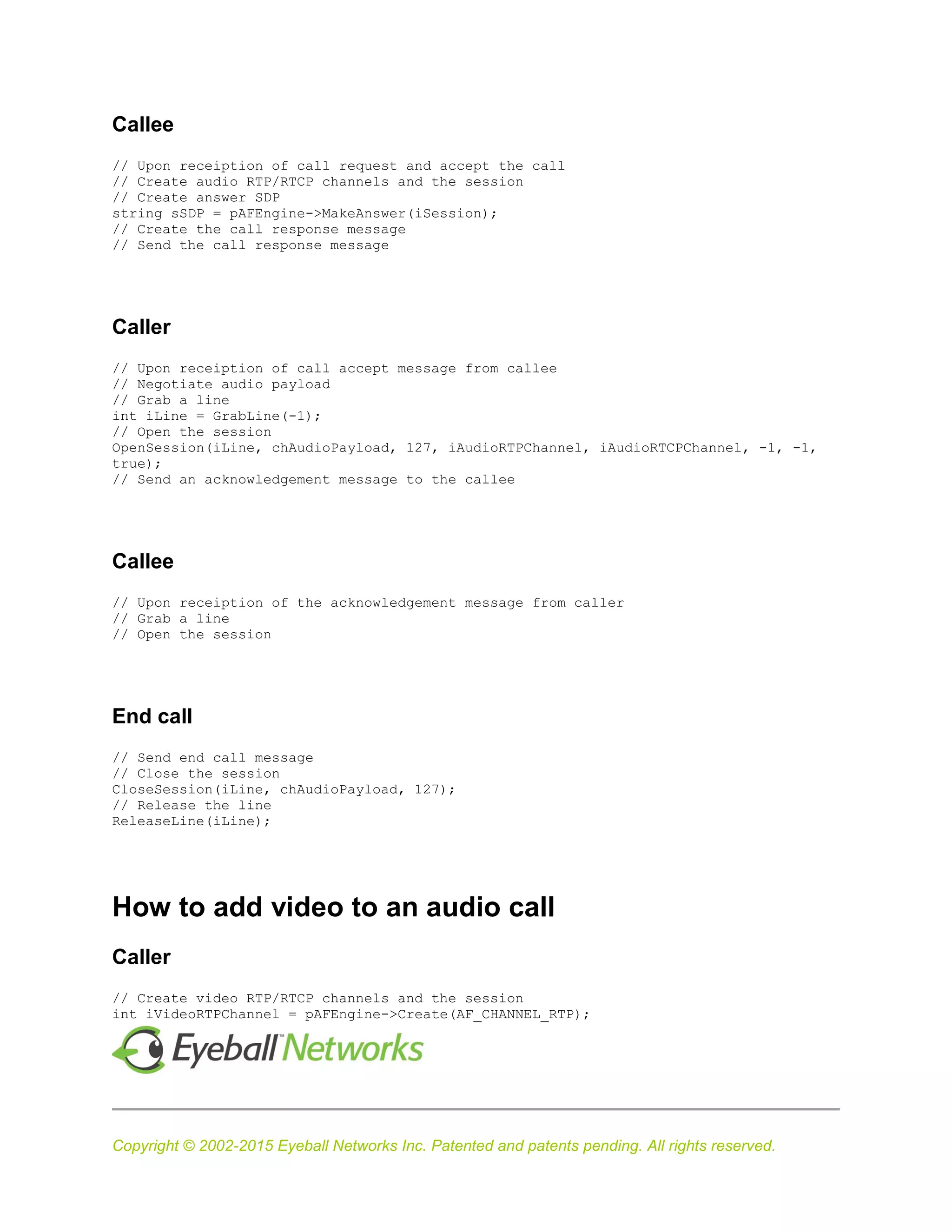 Copyright © 2002-2015 Eyeball Networks Inc. Patented and patents pending. All rights reserved.
Callee
// Upon receiption of call request and accept the call
// Create audio RTP/RTCP channels and the session
// Create answer SDP
string sSDP = pAFEngine->MakeAnswer(iSession);
// Create the call response message
// Send the call response message
Caller
// Upon receiption of call accept message from callee
// Negotiate audio payload
// Grab a line
int iLine = GrabLine(-1);
// Open the session
OpenSession(iLine, chAudioPayload, 127, iAudioRTPChannel, iAudioRTCPChannel, -1, -1,
true);
// Send an acknowledgement message to the callee
Callee
// Upon receiption of the acknowledgement message from caller
// Grab a line
// Open the session
End call
// Send end call message
// Close the session
CloseSession(iLine, chAudioPayload, 127);
// Release the line
ReleaseLine(iLine);
How to add video to an audio call
Caller
// Create video RTP/RTCP channels and the session
int iVideoRTPChannel = pAFEngine->Create(AF_CHANNEL_RTP);
 