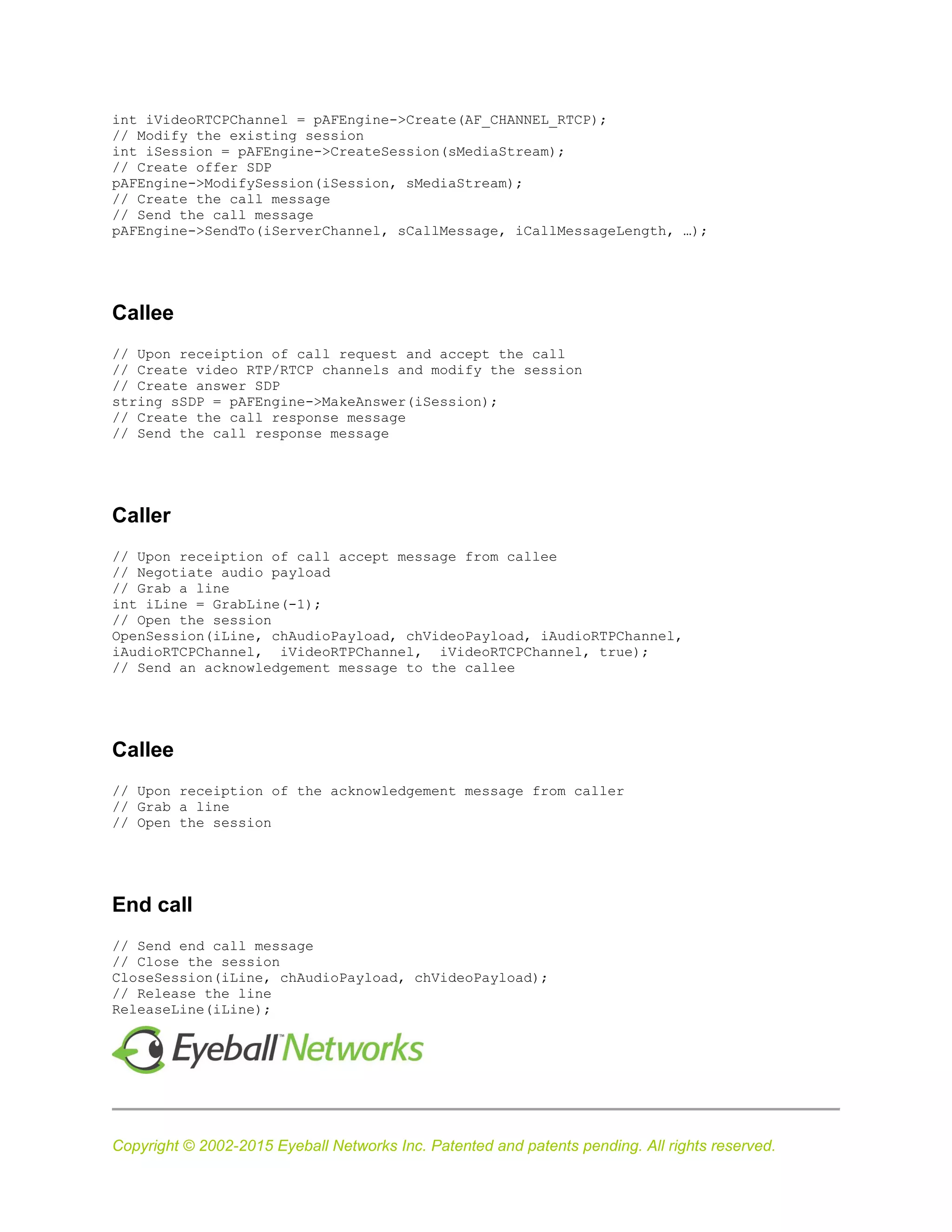 Copyright © 2002-2015 Eyeball Networks Inc. Patented and patents pending. All rights reserved.
int iVideoRTCPChannel = pAFEngine->Create(AF_CHANNEL_RTCP);
// Modify the existing session
int iSession = pAFEngine->CreateSession(sMediaStream);
// Create offer SDP
pAFEngine->ModifySession(iSession, sMediaStream);
// Create the call message
// Send the call message
pAFEngine->SendTo(iServerChannel, sCallMessage, iCallMessageLength, …);
Callee
// Upon receiption of call request and accept the call
// Create video RTP/RTCP channels and modify the session
// Create answer SDP
string sSDP = pAFEngine->MakeAnswer(iSession);
// Create the call response message
// Send the call response message
Caller
// Upon receiption of call accept message from callee
// Negotiate audio payload
// Grab a line
int iLine = GrabLine(-1);
// Open the session
OpenSession(iLine, chAudioPayload, chVideoPayload, iAudioRTPChannel,
iAudioRTCPChannel, iVideoRTPChannel, iVideoRTCPChannel, true);
// Send an acknowledgement message to the callee
Callee
// Upon receiption of the acknowledgement message from caller
// Grab a line
// Open the session
End call
// Send end call message
// Close the session
CloseSession(iLine, chAudioPayload, chVideoPayload);
// Release the line
ReleaseLine(iLine);
 