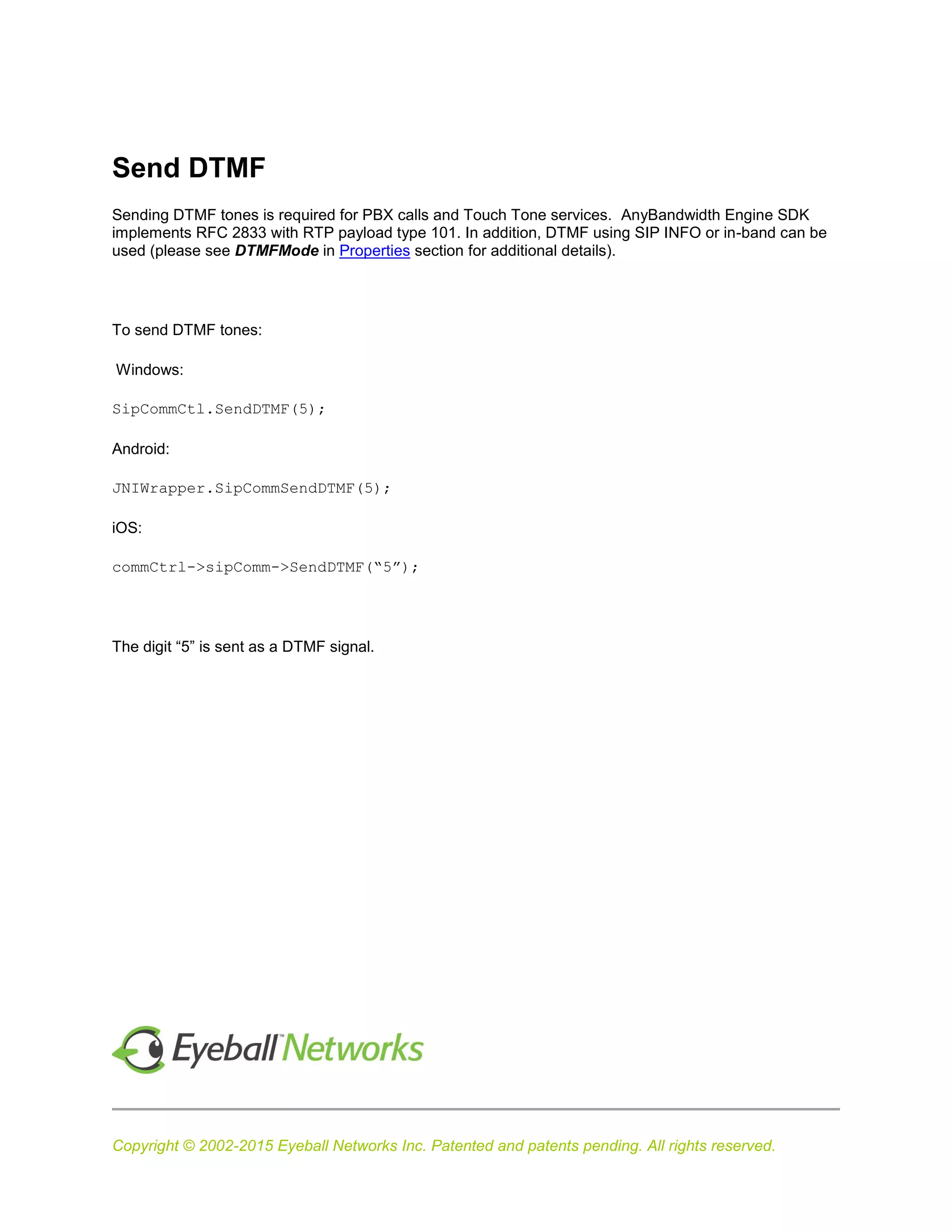 Copyright © 2002-2015 Eyeball Networks Inc. Patented and patents pending. All rights reserved.
Send DTMF
Sending DTMF tones is required for PBX calls and Touch Tone services. AnyBandwidth Engine SDK
implements RFC 2833 with RTP payload type 101. In addition, DTMF using SIP INFO or in-band can be
used (please see DTMFMode in Properties section for additional details).
To send DTMF tones:
Windows:
SipCommCtl.SendDTMF(5);
Android:
JNIWrapper.SipCommSendDTMF(5);
iOS:
commCtrl->sipComm->SendDTMF(“5”);
The digit “5” is sent as a DTMF signal.
 